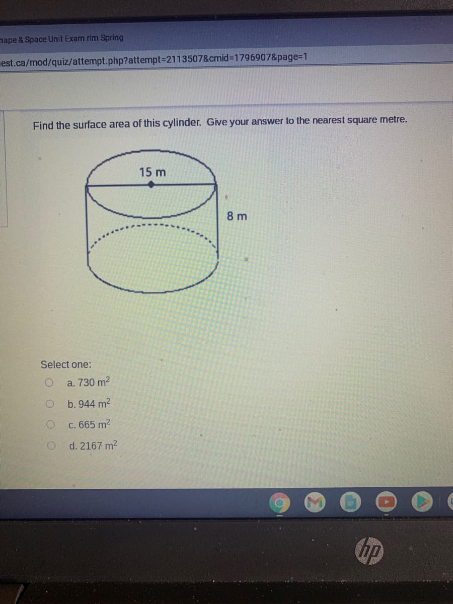 nape & Space Unit Exam rim Spring
est.ca/mod/quiz/attempt.php?attempt3D2113507&cmid=1796907&page%3D1
Find the surface area of this cylinder. Give your answer to the nearest square metre.
15 m
8 m
Select one:
a. 730 m2
b. 944 m2
C. 665 m2
d. 2167 m2
ip
