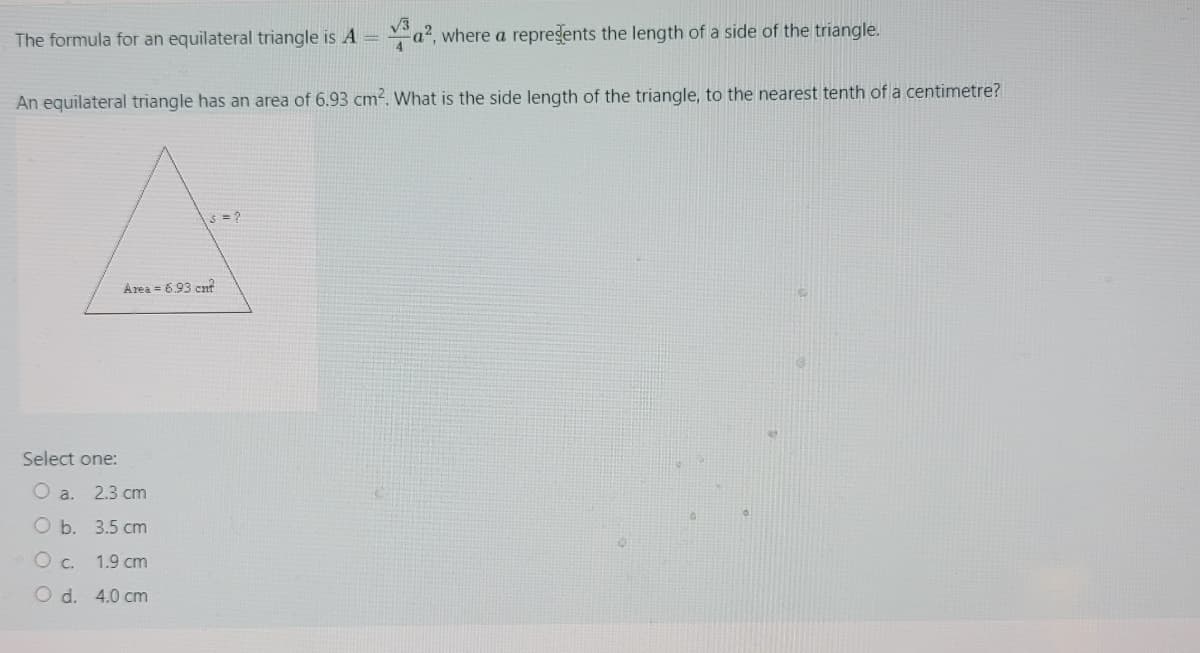 The formula for an equilateral triangle is A = a2, where a repregents the length of a side of the triangle.
An equilateral triangle has an area of 6.93 cm². What is the side length of the triangle, to the nearest tenth of a centimetre?
Area = 693 cn?
Select one:
a.
2.3 cm
O b. 3.5 cm
O c. 1.9 cm
O d. 4.0 cm
