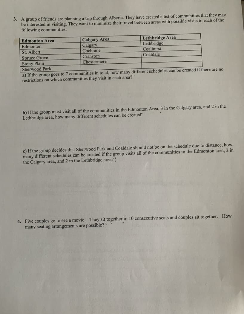 3. A group of friends are planning a trip through Alberta. They have created a list of communities that they may
be interested in visiting. They want to minimize their travel between areas with possible visits to each of the
following communities:
Edmonton Area
Edmonton
Calgary Area
Calgary
Cochrane
Lethbridge Area
Lethbridge
Coalhurst
Coaldale
St. Albert
Spruce Grove
Cranston
Stony Plain
Chestermere
Sherwood Park
a) If the group goes to 7 communities in total, how many different schedules can be created if there are no
restrictions on which communities they visit in each area?
b) If the group must visit all of the communities in the Edmonton Area, 3 in the Calgary area, and 2 in the
Lethbridge area, how many different schedules can be created?
c) If the group decides that Sherwood Park and Coaldale should not be on the schedule due to distance, how
many different schedules can be created if the group visits all of the communities in the Edmonton area, 2 in
the Calgary area, and 2 in the Lethbridge area?!
4. Five couples go to see a movie. They sit together in 10 consecutive seats and couples sit together. How
many seating arrangements are possible?