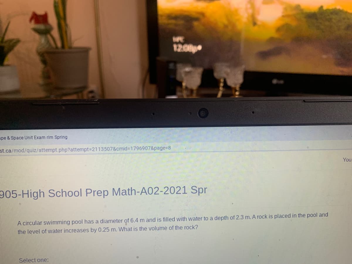 12:00
ape & Space Unit Exam rim Spring
st.ca/mod/quiz/attempt.php?attempt3D2113507&cmid3D1796907&page%=D8
You
905-High School Prep Math-A02-2021 Spr
A circular swimming pool has a diameter of 6.4 m and is filled with water to a depth of 2.3 m. A rock is placed in the pool and
the level of water increases by 0.25 m. What is the volumė of the rock?
Select one:
