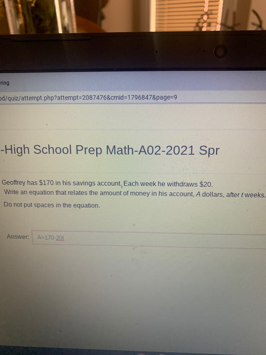 ring
od/quiz/attempt.php?attempt%3D2087476&cmid%3D1796847&page%3D9
-High School Prep Math-A02-2021 Spr
Geoffrey has $170 in his savings account. Each week he withdraws $20.
Write an equation that relates the amount of money in his account, A dollars, after tweeks.
Do not put spaces in the equation.
Answer:
A=170-20t
