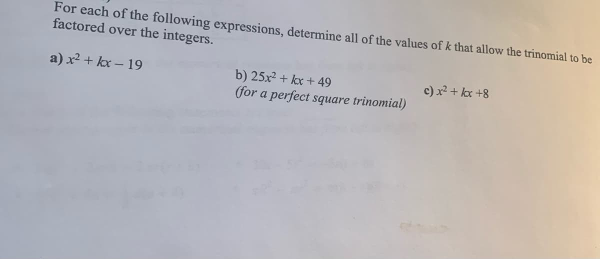 For each of the following expressions, determine all of the values of k that allow the trinomial to be
factored over the integers.
a) x2 + kx – 19
b) 25x2 + kx + 49
(for a perfect square trinomial)
c) x² + kx +8
