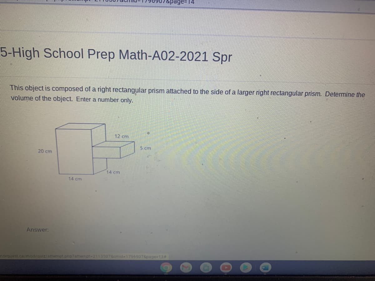 age= 14
5-High School Prep Math-A02-2021 Spr
This object is composed of a right rectangular prism attached to the side of a larger right rectangular prism. Determine the
volume of the object. Enter a number only.
12 cm
5 cm
20 cm
14 cm
14 cm
Answer:
norquest.ca/mod/quiz/attempt php?attempt-2113507&cmid-1796907&page-134
