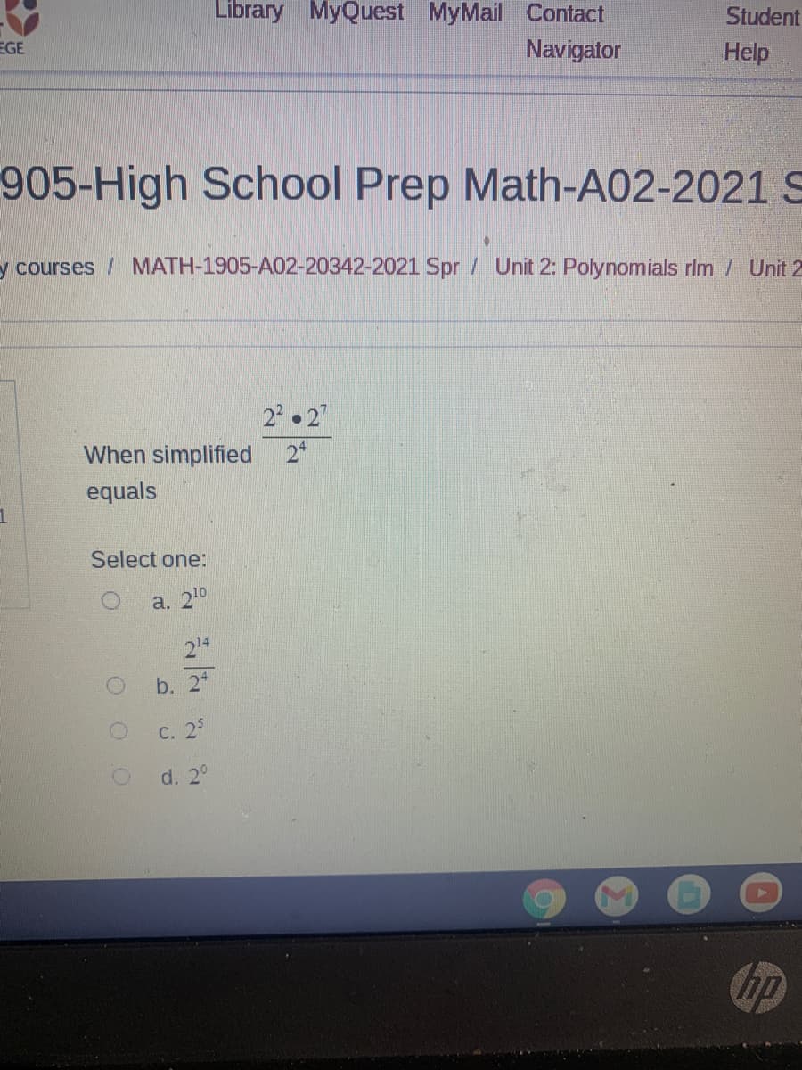 Library MyQuest MyMail Contact
Student
EGE
Navigator
Help
905-High School Prep Math-A02-2021 S
y courses / MATH-1905-A02-20342-2021 Spr / Unit 2: Polynomials rim / Unit 2
2 2
When simplified
2*
equals
Select one:
а. 20
214
b. 2
с. 29
d. 2°
