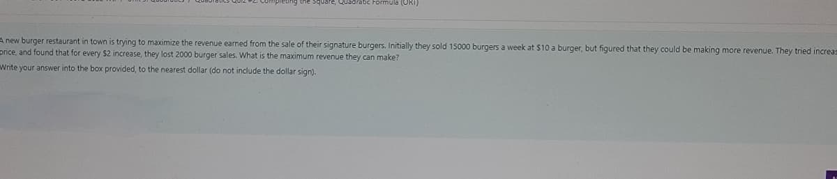 square, Quadratic Formula (ORI)
A new burger restaurant in town is trying to maximize the revenue earned from the sale of their signature burgers. Initially they sold 15000 burgers a week at $10 a burger, but figured that they could be making more revenue. They tried increas
price, and found that for every $2 increase, they lost 2000 burger sales. What is the maximum revenue they can make?
Write your answer into the box provided, to the nearest dollar (do not include the dollar sign).
