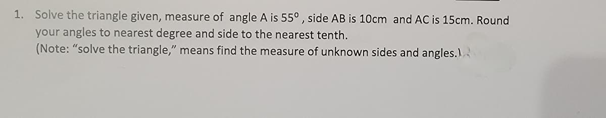 Solve the triangle given, measure of angle A is 55° , side AB is 10cm and AC is 15cm. Round
your angles to nearest degree and side to the nearest tenth.
(Note: "solve the triangle," means find the measure of unknown sides and angles.)
1.
