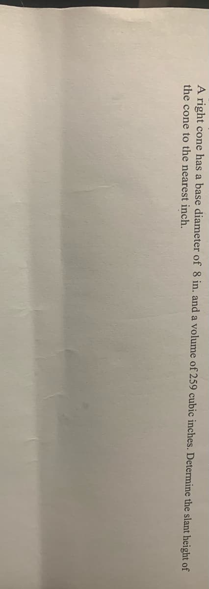 A right cone has a base diameter of 8 in. and a volume of 259 cubic inches. Determine the slant height of
the cone to the nearest inch.
