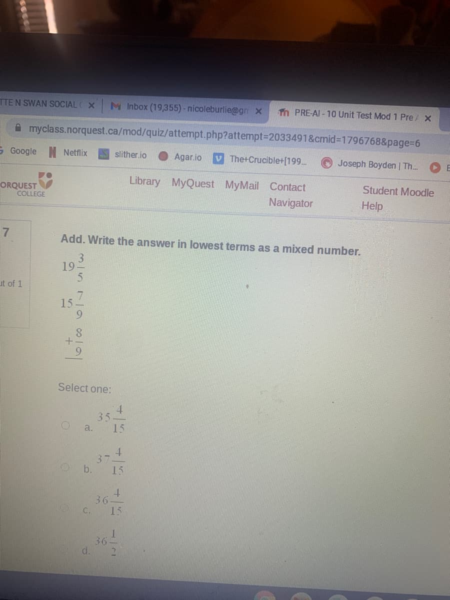 TTEN SWAN SOCIAL X
M Inbox (19,355)- nicoleburlie@gn x
Tn PRE-AI - 10 Unit Test Mod 1 Pre A X
A myclass.norquest.ca/mod/quiz/attempt.php?attempt3D2033491&cmid%3D1796768&page%3D6
S Google
Netflix
slither.io
Agar.io
V The+Crucible+[199.
Joseph Boyden | Th..
E
Library MyQuest MyMail Contact
ORQUEST
COLLEGE
Student Moodle
Navigator
Help
Add. Write the answer in lowest terms as a mixed number.
3.
19
ut of 1
15
6.
8.
6.
Select one:
4.
35
15
a.
4.
37
15
b.
4.
36.
15
C.
36-
d.
