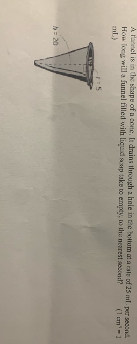 A funnel is in the shape of a cone. It drains through a hole in the bottom at a rate of 25 mL per second.
How long will a funnel filled with liquid soap take to empty, to the nearest second?
mL)
(1 cm3 = 1
h= 20
