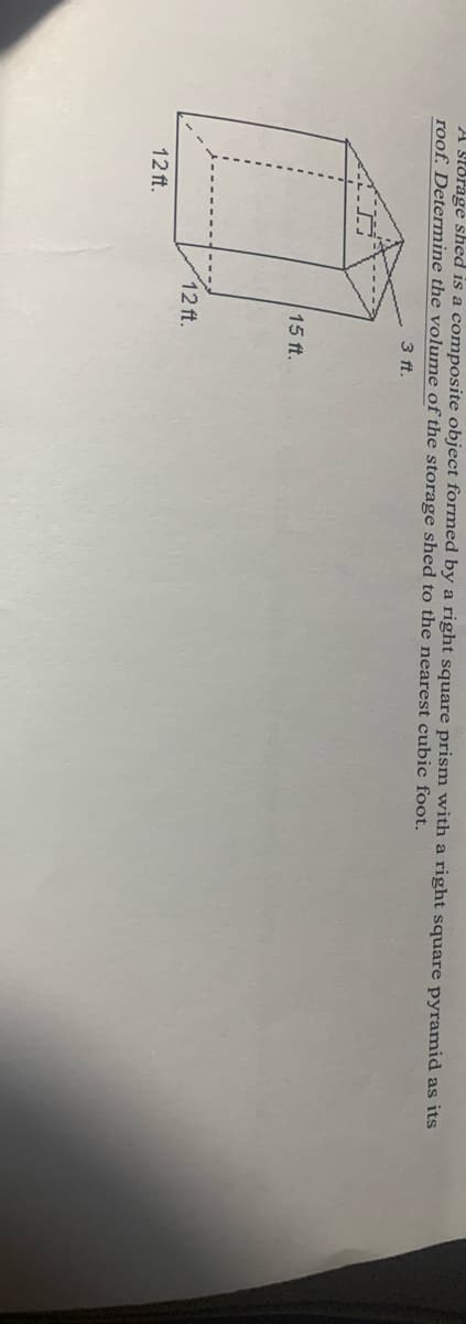 A Stdrage shed is a composite object formed by a right square prism with a right square pyramid as its
roof. Determine the volume of the storage shed to the nearest cubic foot.
3 ft.
15 ft.
12 ft.
12 ft.
