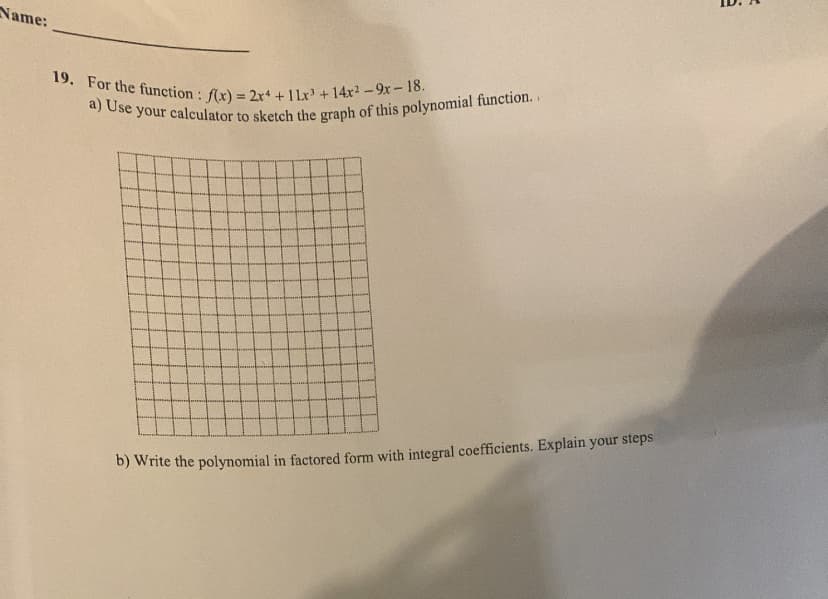 Name:
19. For the function: f(x) = 2x4 + 11x³ + 14x²-9x-18.
a) Use your calculator to sketch the graph of this polynomial function..
b) Write the polynomial in factored form with integral coefficients. Explain your steps