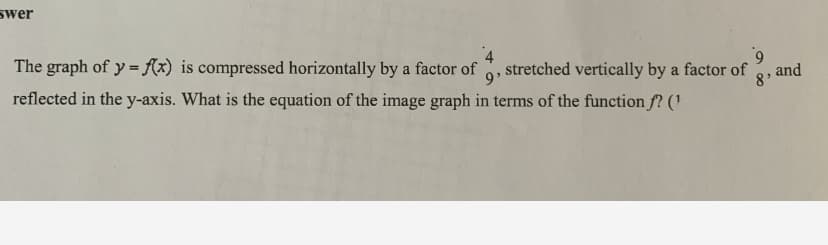 swer
The graph of y = {(x) is compressed horizontally by a factor of
9'
stretched vertically by a factor of
and
8'
reflected in the y-axis. What is the equation of the image graph in terms of the function f? ('
