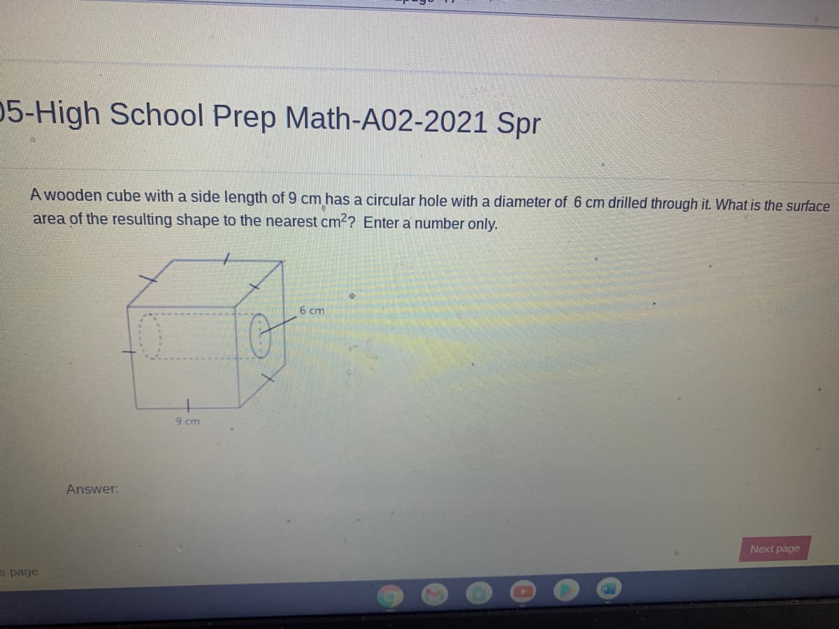 05-High School Prep Math-A02-2021 Spr
A wooden cube with a side length of 9 cm has a circular hole with a diameter of 6 cm drilled through it. What is the surface
area of the resulting shape to the nearest cm²? Enter a number only.
6 cm
9 cm
Answer:
Next page
s page
