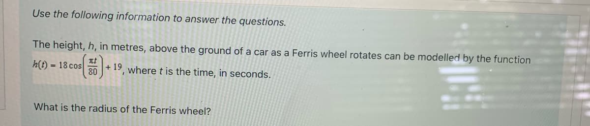 Use the following information to answer the questions.
The height, h, in metres, above the ground of a car as a Ferris wheel rotates can be modelled by the function
h(t)= 18 cos
(5).
+19, where t is the time, in seconds.
80
What is the radius of the Ferris wheel?