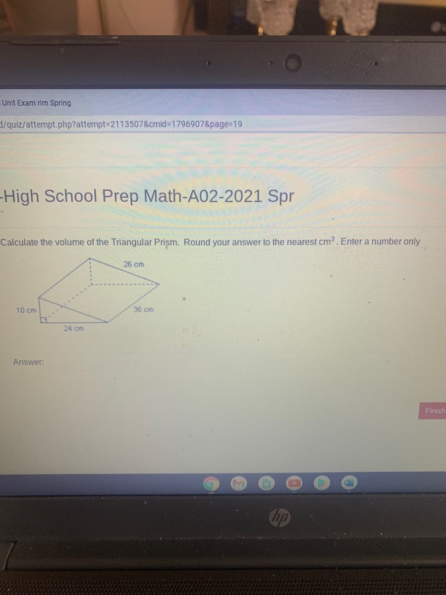 Unit Exam rim Spring
d/quiz/attempt.php?attempt=2113507&cmid%3D17969078&page=D19
High School Prep Math-A02-2021 Spr
Calculate the volume of the Triangular Prism. Round your answer to the nearest cm3. Enter a number only
26 cm
10 cm
36 cm
24 cm
Answer:
Finish
