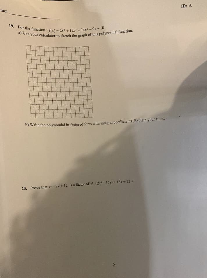 me:
19. For the function: f(x) = 2x4 + 11x³ + 14x²-9x-18.
a) Use your calculator to sketch the graph of this polynomial function.
b) Write the polynomial in factored form with integral coefficients. Explain your steps.
20. Prove that x² - 7x + 12 is a factor of x-2x³-17x² + 18x + 72. (
6
ID: A