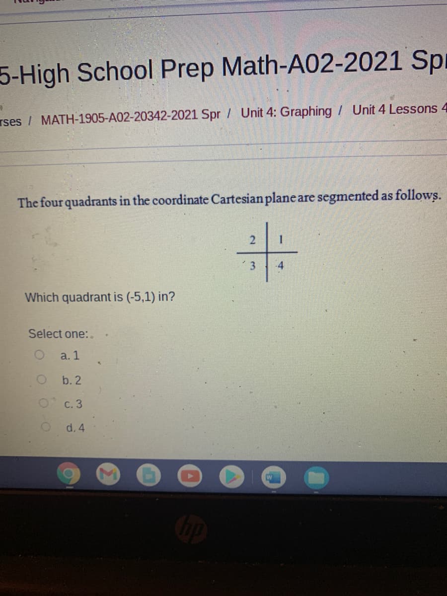 5-High School Prep Math-A02-2021 Spr
rses / MATH-1905-A02-20342-2021 Spr / Unit 4: Graphing 7 Unit 4 Lessons 4
The four quadrants in the coordinate Cartesian plane are segmented as follows.
卡
3
4
Which quadrant is (-5,1) in?
Select one:.
a. 1
b. 2
с. 3
d. 4
