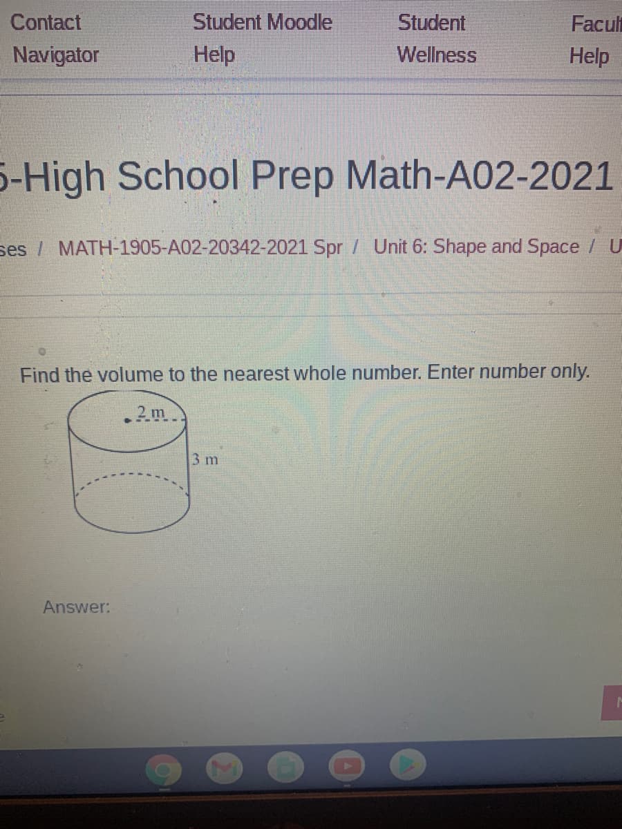 Student Moodle
Student
Wellness
Contact
Facult
Navigator
Help
Help
5-High School Prep Math-A02-2021
ses / MATH-1905-A02-20342-2021 Spr / Unit 6: Shape and Space / U
Find the volume to the nearest whole number. Enter number only.
.2m
3 m
Answer:
