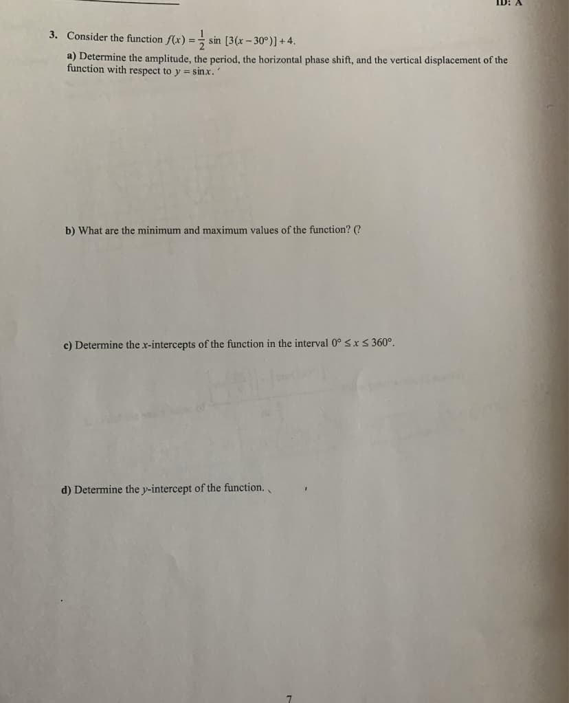 ID: A
3. Consider the function f(x) =
sin [3(x-30°)] +4.
a) Determine the amplitude, the period, the horizontal phase shift, and the vertical displacement of the
function with respect to y = sinx."
b) What are the minimum and maximum values of the function? (?
c) Determine the x-intercepts of the function in the interval 0° ≤ x ≤ 360°.
d) Determine the y-intercept of the function.