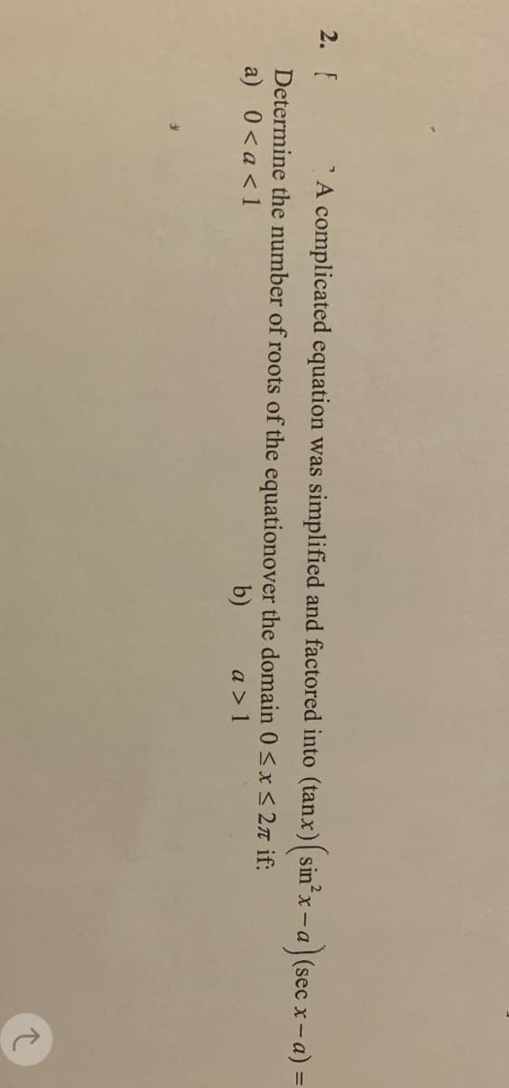 2. F
A complicated equation was simplified and factored into (tanx) (sin²x -a) (sec x - a) =
Determine the number of roots of the equationover the domain 0≤x≤ 2 if:
a) 0<a < 1
b)
a> 1