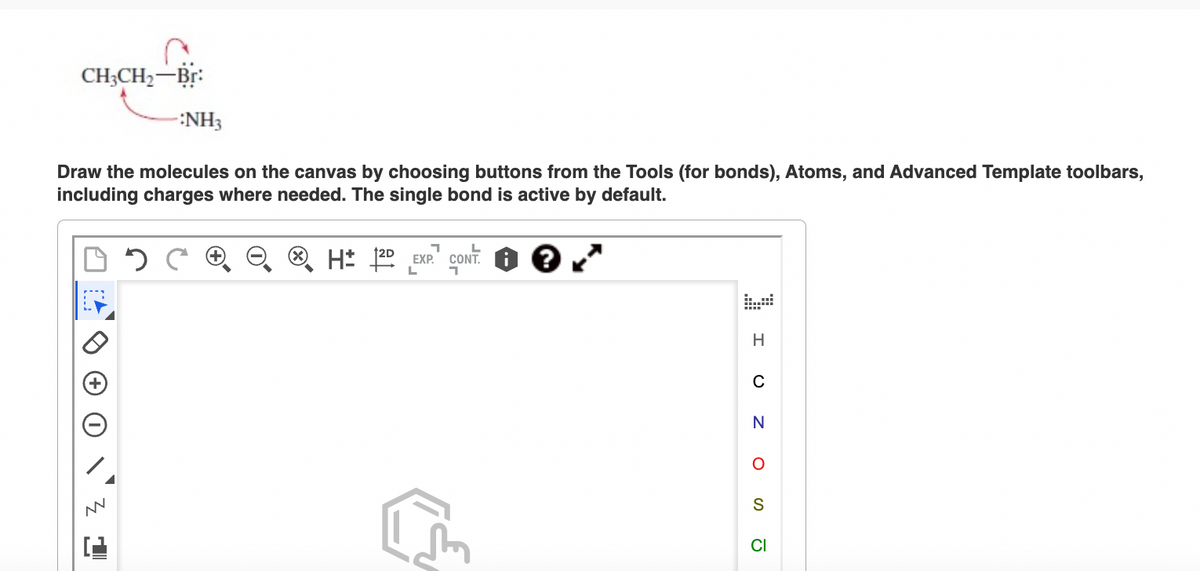 CH3CH₂-Br:
-:NH3
Draw the molecules on the canvas by choosing buttons from the Tools (for bonds), Atoms, and Advanced Template toolbars,
including charges where needed. The single bond is active by default.
?
AN
H: 2D EXP. CONT
L
H
с
N
O
S
CI