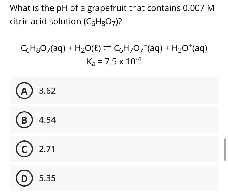 What is the pH of a grapefruit that contains 0.007 M
citric acid solution (C6H8O7)?
C6H8O7(aq) + H20(8) = C6H707¯(aq) + H3O*(aq)
Ka = 7.5 x 10-4
A) 3.62
B) 4.54
C
2.71
D) 5.35
