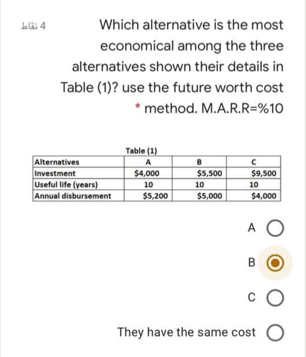 Which alternative is the most
economical among the three
alternatives shown their details in
Table (1)? use the future worth cost
* method. M.A.R.R=%10
Table (1)
Alternatives
Investment
Useful life (years)
Annual disbursement
В
C
$4,000
$5,500
$9,500
10
10
10
$5,200
$5,000
$4,000
A O
B
C
They have the same cost
