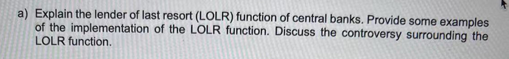 a) Explain the lender of last resort (LOLR) function of central banks. Provide some examples
of the implementation of the LOLR function. Discuss the controversy surrounding the
LOLR function.
