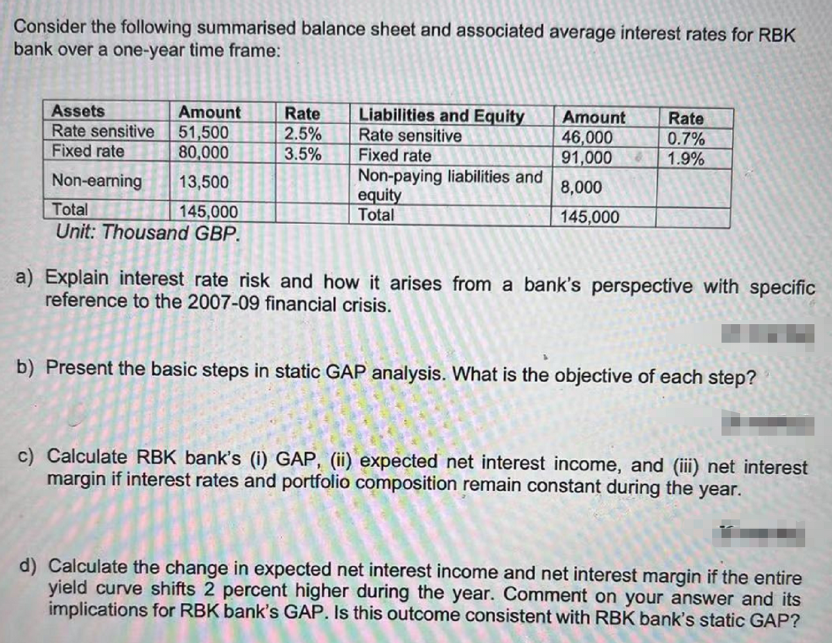 Consider the following summarised balance sheet and associated average interest rates for RBK
bank over a one-year time frame:
Liabilities and Equity
Rate sensitive
Fixed rate
Non-paying liabilities and
equity
Total
Assets
Rate sensitive 51,500
Fixed rate
Amount
Rate
2.5%
3.5%
Amount
46,000
91,000
Rate
80,000
0.7%
1.9%
Non-earning
13,500
8,000
Total
145,000
Unit: Thousand GBP.
145,000
a) Explain interest rate risk and how it arises from a bank's perspective with specific
reference to the 2007-09 financial crisis.
b) Present the basic steps in static GAP analysis. What is the objective of each step?
c) Calculate RBK bank's (i) GAP, (ii) expected net interest income, and (iii) net interest
margin if interest rates and portfolio composition remain constant during the year.
d) Calculate the change in expected net interest income and net interest margin if the entire
yield curve shifts 2 percent higher during the year. Comment on your answer and its
implications for RBK bank's GAP. Is this outcome consistent with RBK bank's static GAP?
