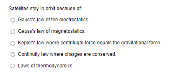 Satellites stay in orbit because of.
Gauss's law of the electrostatics.
Gauss's law of magnetostatics.
Kepler's law where centrifugal force equals the gravitational force.
Continuity law where charges are conserved.
O Laws of thermodynamics.
