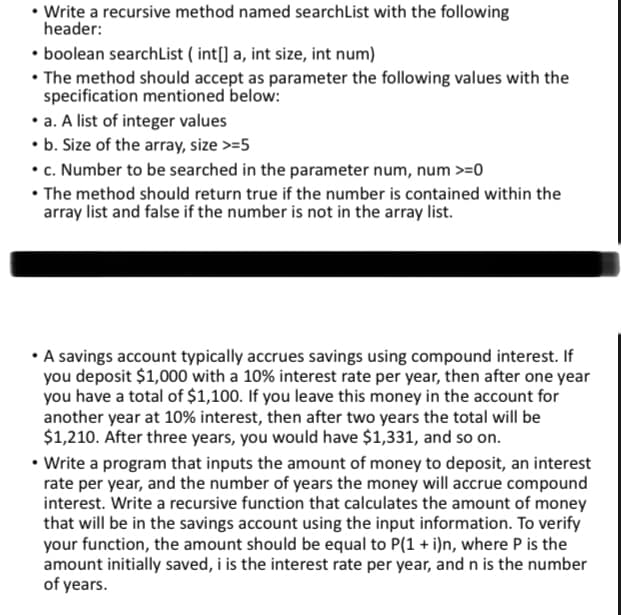 • Write a recursive method named searchList with the following
header:
• boolean searchList (int[] a, int size, int num)
• The method should accept as parameter the following values with the
specification mentioned below:
• a. A list of integer values
• b. Size of the array, size >=5
• c. Number to be searched in the parameter num, num >=0
• The method should return true if the number is contained within the
array list and false if the number is not in the array list.
• A savings account typically accrues savings using compound interest. If
you deposit $1,000 with a 10% interest rate per year, then after one year
you have a total of $1,100. If you leave this money in the account for
another year at 10% interest, then after two years the total will be
$1,210. After three years, you would have $1,331, and so on.
• Write a program that inputs the amount of money to deposit, an interest
rate per year, and the number of years the money will accrue compound
interest. Write a recursive function that calculates the amount of money
that will be in the savings account using the input information. To verify
your function, the amount should be equal to P(1 + i)n, where P is the
amount initially saved, i is the interest rate per year, and n is the number
of years.