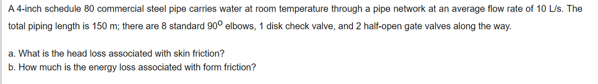 A 4-inch schedule 80 commercial steel pipe carries water at room temperature through a pipe network at an average flow rate of 10 L/s. The
total piping length is 150 m; there are 8 standard 90° elbows, 1 disk check valve, and 2 half-open gate valves along the way.
a. What is the head loss associated with skin friction?
b. How much is the energy loss associated with form friction?
