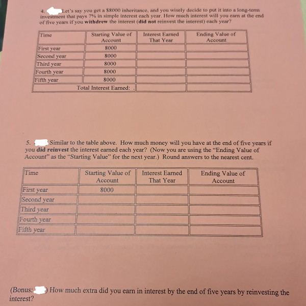 4.
Let's say you get a S8000 inheritance, and you wisely decide to put it into a long-term
investment that pays 7% in simple interest each year. How much interest will you earn at the end
of five years if you withdrew the interest (did not reinvest the interest) each year?
Starting Value of
Ending Value of
Account
Time
Interest Earned
Account
That Year
First year
Second year
Third year
Fourth year
8000
8000
8000
8000
Fifth year
8000
Total Interest Earned:
Similar to the table above. How much money will you have at the end of five years if
you did reinvest the interest earned each year? (Now you are using the "Ending Value of
Account" as the "Starting Value" for the next year.) Round answers to the nearest cent.
5.
Time
Starting Value of
Ending Value of
Account
Interest Earned
Account
That Year
First year
8000
Second year
Third year
Fourth
year
Fifth year
How much extra did you earn in interest by the end of five years by reinvesting the
(Bonus:
interest?
