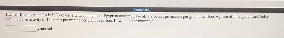 [References]
The half-life of carbon-14 is 5730 years. The wrapping of an Egyptian mummy gave off 3.8 counts per minute per gram of carbon. A piece of linen purchased today
would give an activity of 15 counts per minute per gram of carbon. How old is the mummy?
Jyears old
