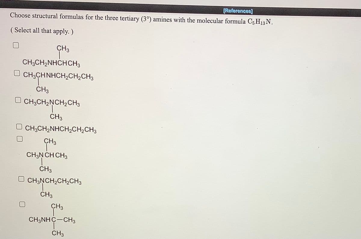 [References]
Choose structural formulas for the three tertiary (3°) amines with the molecular formula C5 H13N.
( Select all that apply. )
CH3
CH;CH2NHCHCH3
CH3CHNHCH,CH2CH3
CH3CH2NCH2CH3
CH3
O CH3CH2NHCH2CH2CH3
CH3
CH3N CH CH3
CH3
O CH;NCH;CH2CH3
CH3
CH3
CH3NHC-CH3
CH3
