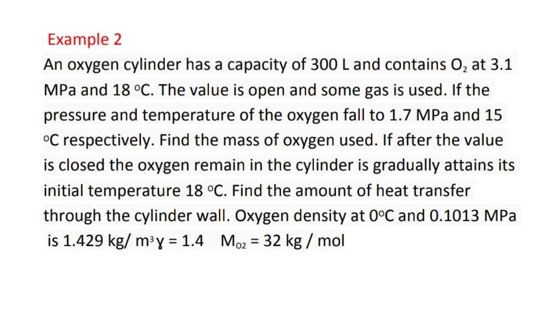 Example 2
An oxygen cylinder has a capacity of 300 L and contains O, at 3.1
MPa and 18 °C. The value is open and some gas is used. If the
pressure and temperature of the oxygen fall to 1.7 MPa and 15
°C respectively. Find the mass of oxygen used. If after the value
is closed the oxygen remain in the cylinder is gradually attains its
initial temperature 18 °C. Find the amount of heat transfer
through the cylinder wall. Oxygen density at 0°C and 0.1013 MPa
is 1.429 kg/ m³y = 1.4 Mo2 = 32 kg / mol
%3D
