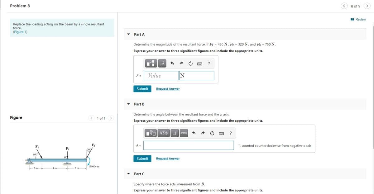 Problem 8
8 of 9
I Review
Replace the loading acting on the beam by a single resultant
force.
(Figure 1)
Part A
Determine the magnitude of the resultant force, if F = 450 N, F2 = 320 N, and F3 = 750 N.
Express your answer to three significant figures and include the appropriate units.
?
F =
Value
Submit
Request Answer
Part B
Determine the angle between the resultant force and the axis.
Figure
< 1 of 1>
Express your answer to three significant figures and include the appropriate units.
It vec
?
F1
•, counted counterclockwise from negative x axis
Submit
Request Answer
1500 N-m
-2 m
4 m
3m
Part C
Specify where the force acts, measured from B.
Express your answer to three significant figures and include the appropriate units.
