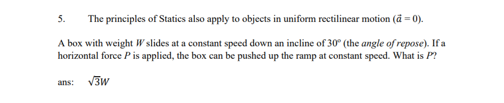 5.
The principles of Statics also apply to objects in uniform rectilinear motion (ả = 0).
A box with weight W slides at a constant speed down an incline of 30° (the angle of repose). If a
horizontal force P is applied, the box can be pushed up the ramp at constant speed. What is P?
V3w
ans:
