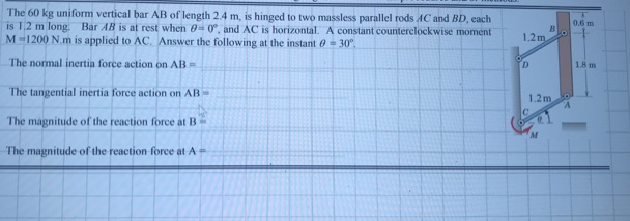 The 60 kg uniform vertical bar AB of length 2.4 m, is hinged to two massless parallel rods AC and BD, each
is 1,2 m long. Bar AB is at rest when 0- 0, and AC is horizontal. A constant counterclockwise moment
M-1200 N.m is applied to AC. Answer the follow ing at the instant 0 - 30°.
0.6 m
1.2m
18 m
The normal inertia force action on AB
The tangential inertia force action on AB=
1.2m
The magnitude of the reaction force at B
The magnitude of the reaction force at A=
