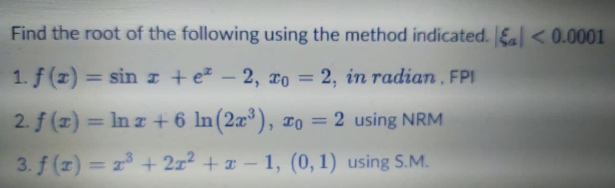 Find the root of the following using the method indicated. Ea < 0.0001
1. f (z) = sin I +e – 2, xo =
2, Tо
2, in radian, FPI
%3D
2. f (x) = In r + 6 ln(2æ³), ¤o
= 2 using NRM
3. f (r) = r + 2x2 + x - 1, (0, 1) using S.M.
= 23
+ 2z2 + x - 1, (0, 1) using S.M.
