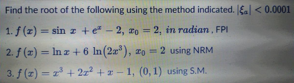 Find the root of the following using the method indicated. E <0.0001
1. f (x) = sin I + e-2, xo = 2, in radian, FPI
sin z +e*
2. in radian , FPI
2. f (x) = In z + 6 In(2x), xo = 2 using NRM
=D2 using NRM
3. f (T) = a³ + 2x2 + x –
1, (0, 1) using S.M.
