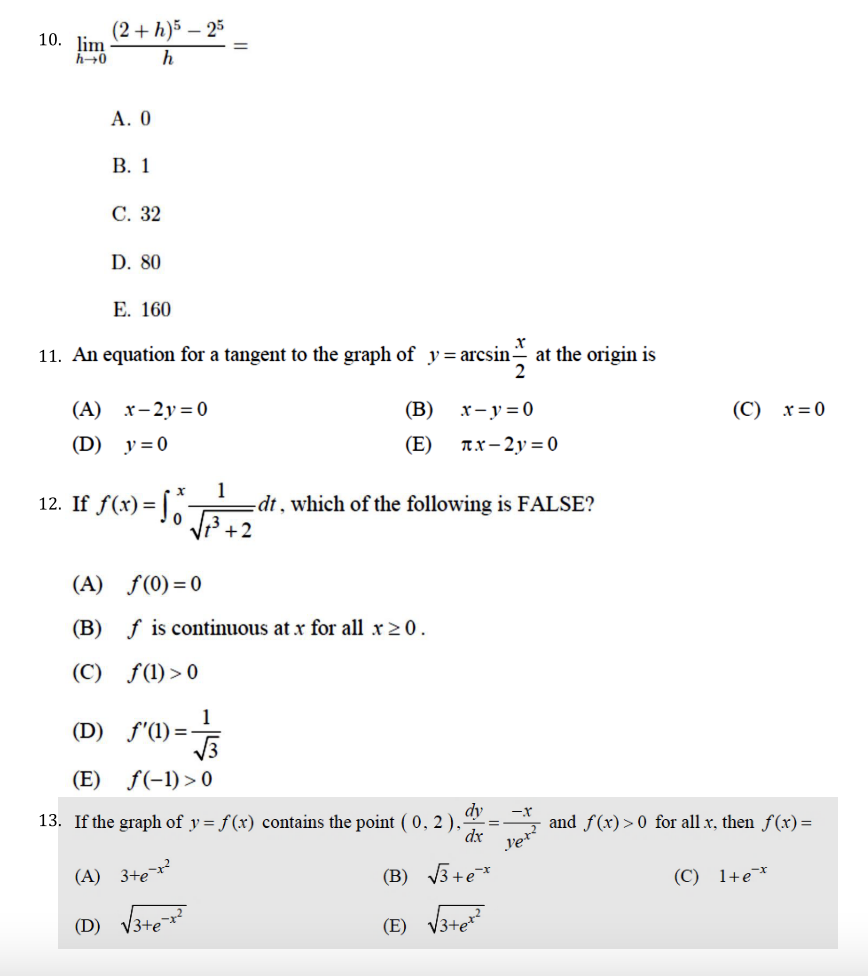 (2 + h)5 – 25
10. lim
А. О
В. 1
С. 32
D. 80
Е. 160
11. An equation for a tangent to the graph of y=arcsin-
at the origin is
2
(А) х-2у%3D0
(В)
x- y=0
(С) х30
(D) y=0
(E)
Ax-2y = 0
1
-dt, which of the following is FALSE?
V3 +2
12. If f(x)=
(A) f(0)=0
(B) f is continuous at x for all x 2 0.
(C) f(1) > 0
1
(D) f'(1)=-
(E) f(-1) >0
dy
13. If the graph of y = f (x) contains the point ( 0, 2 ),
dx
and f(x)> 0 for all x, then f(x)=
(A) 3+e
(B) V3+e*
(C) 1+e¯
(D) V3te
(E) V3te
