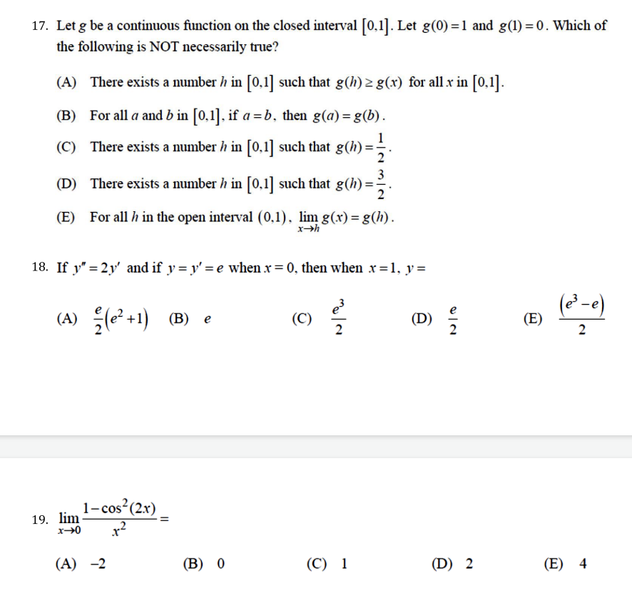 17. Let g be a continuous function on the closed interval [0,1]. Let g(0) =1 and g(1) = 0. Which of
the following is NOT necessarily true?
(A) There exists a number h in [0,1] such that g(h) > g(x) for all x in [0,1].
(B) For all a and b in [0,1], if a = b, then g(a) = g(b).
1
(C) There exists a number h in [0,1] such that g(h) =÷.
3
(D) There exists a number h in [0,1] such that g(h) =-
2
(E) For all h in the open interval (0,1), lim g(x)= g(h).
xh
18. If y" = 2y' and if y= y' = e when x = 0, then when x=1, y=
(A) +1)
(² -e)
(В) е
(C)
(D)
(E)
1-cos?(2x)
19. lim
(A) -2
(В) 0
(C) 1
(D) 2
(E) 4
