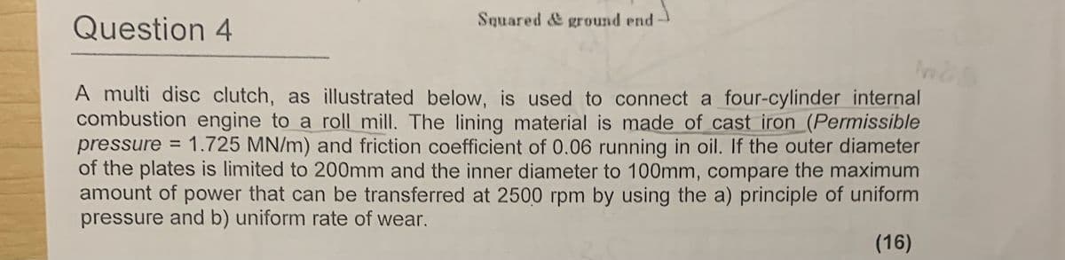 Question 4
Squared & ground end
A multi disc clutch, as illustrated below, is used to connect a four-cylinder internal
combustion engine to a roll mill. The lining material is made of cast iron (Permissible
pressure
1.725 MN/m) and friction coefficient of 0.06 running in oil. If the outer diameter
of the plates is limited to 200mm and the inner diameter to 100mm, compare the maximum
amount of power that can be transferred at 2500 rpm by using the a) principle of uniform
pressure and b) uniform rate of wear.
(16)
