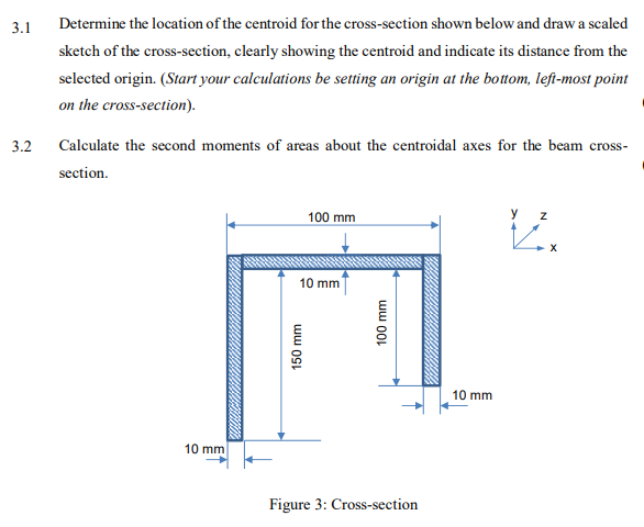 3.1
Determine the location of the centroid for the cross-section shown below and draw a scaled
sketch of the cross-section, clearly showing the centroid and indicate its distance from the
selected origin. (Start your calculations be setting an origin at the bottom, left-most point
on the cross-section).
3.2
Calculate the second moments of areas about the centroidal axes for the beam cross-
section.
100 mm
y z
10 mm
10 mm
10 mm
Figure 3: Cross-section
ww OSt
100 mm
