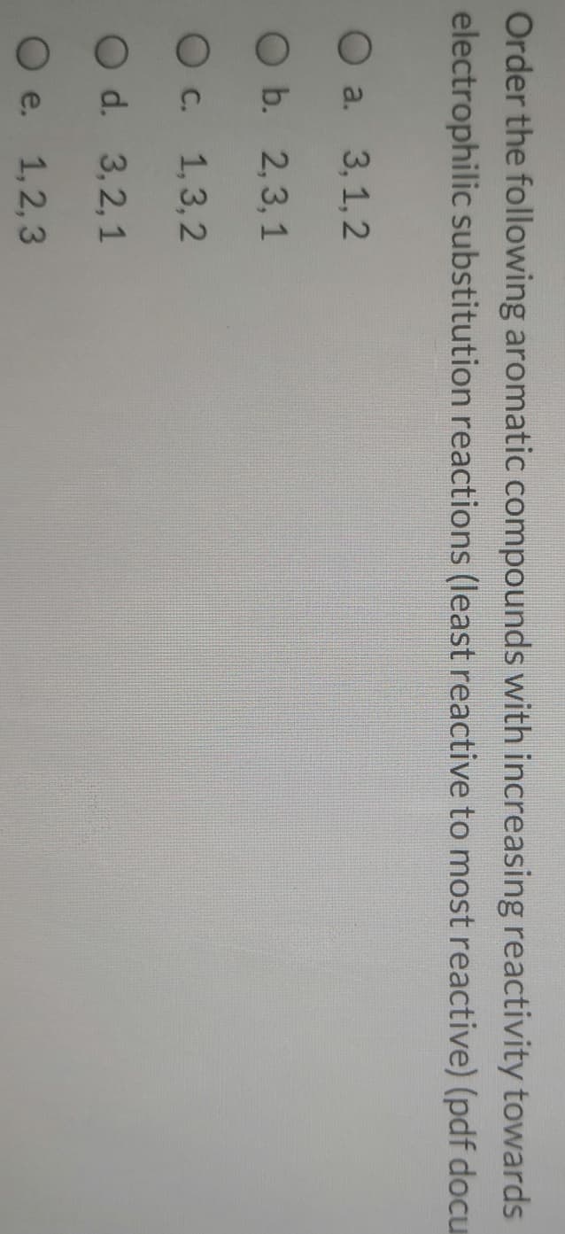 Order the following aromatic compounds with increasing reactivity towards
electrophilic substitution reactions (least reactive to most reactive) (pdf docu
O a. 3, 1, 2
O b. 2,3, 1
O c. 1,3,2
O d. 3,2,1
O e. 1,2,3
