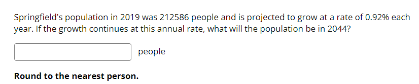 Springfield's population in 2019 was 212586 people and is projected to grow at a rate of 0.92% each
year. If the growth continues at this annual rate, what will the population be in 2044?
people
Round to the nearest person.
