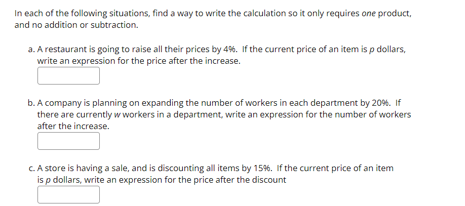 In each of the following situations, find a way to write the calculation so it only requires one product,
and no addition or subtraction.
a. A restaurant is going to raise all their prices by 4%. If the current price of an item is p dollars,
write an expression for the price after the increase.
b. A company is planning on expanding the number of workers in each department by 20%. If
there are currently w workers in a department, write an expression for the number of workers
after the increase.
C. A store is having a sale, and is discounting all items by 15%. If the current price of an item
is p dollars, write an expression for the price after the discount
