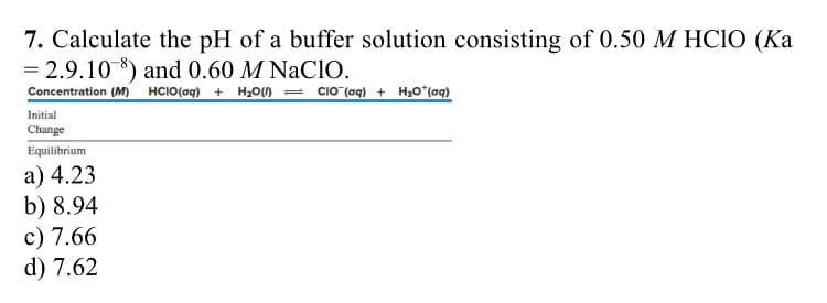 7. Calculate the pH of a buffer solution consisting of 0.50 M HClO (Ka
= 2.9.10 ) and 0.60 M NaClO.
Concentration (M) HCIO(aq) + H₂O(1) CIO¯ (aq) + H₂O + (aq)
Initial
Change
Equilibrium
a) 4.23
b) 8.94
c) 7.66
d) 7.62