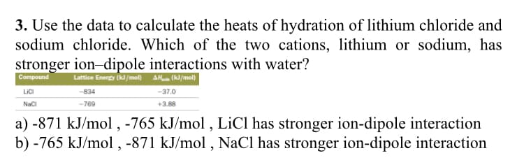 3. Use the data to calculate the heats of hydration of lithium chloride and
sodium chloride. Which of the two cations, lithium or sodium, has
stronger ion-dipole interactions with water?
Compound
Lattice Energy (kJ/mol) AHin (kJ/mol)
-834
-769
LICI
NaCl
-37.0
+3.88
a) -871 kJ/mol, -765 kJ/mol, LiCl has stronger ion-dipole interaction
b) -765 kJ/mol, -871 kJ/mol, NaCl has stronger ion-dipole interaction